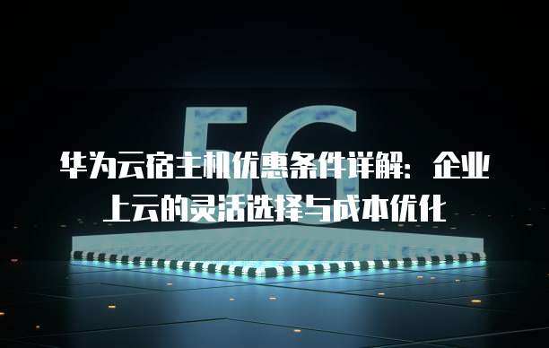 华为云宿主机优惠条件详解:企业上云的灵活选择与成本优化