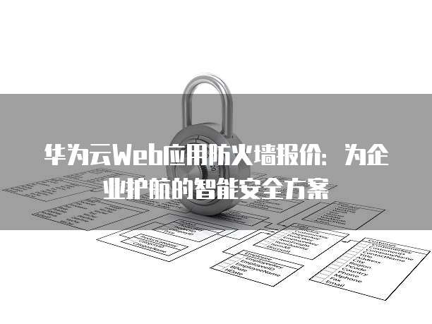 华为云Web应用防火墙报价:为企业护航的智能安全方案