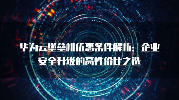 华为云堡垒机优惠条件解析:企业安全升级的高性价比之选