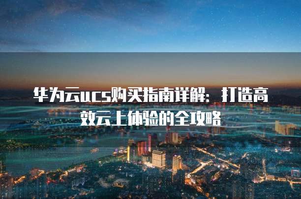 华为云ucs购买指南详解:打造高效云上体验的全攻略