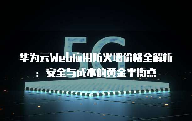 华为云Web应用防火墙价格全解析：安全与成本的黄金平衡点
