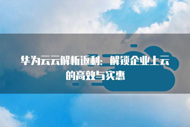 华为云云解析返利：解锁企业上云的高效与实惠