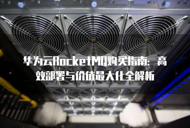 华为云RocketMQ购买指南:高效部署与价值最大化全解析