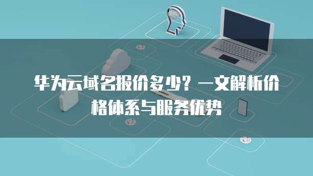华为云域名报价多少?一文解析价格体系与服务优势