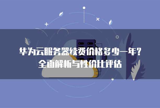 华为云服务器续费价格多少一年?全面解析与性价比评估