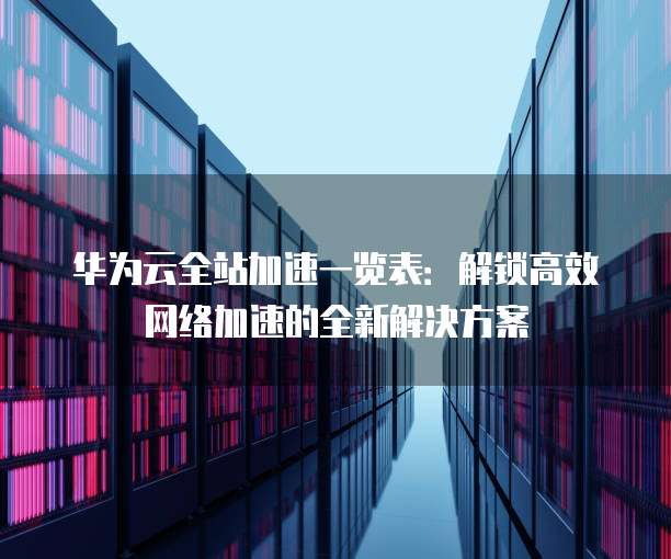 华为云全站加速一览表:解锁高效网络加速的全新解决方案