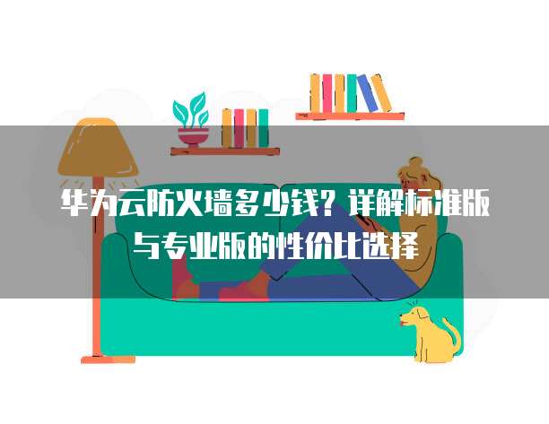 华为云防火墙多少钱?详解标准版与专业版的性价比选择