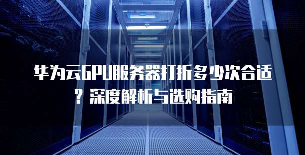 华为云GPU服务器打折多少次合适?深度解析与选购指南