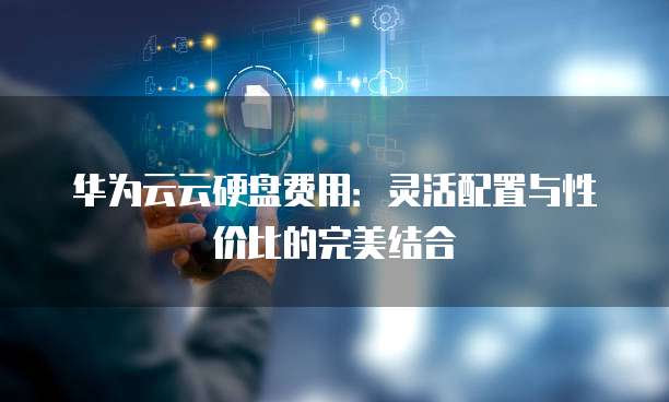 华为云云硬盘费用：灵活配置与性价比的完美结合