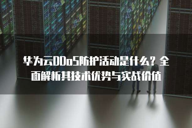 华为云DDoS防护活动是什么?全面解析其技术优势与实战价值