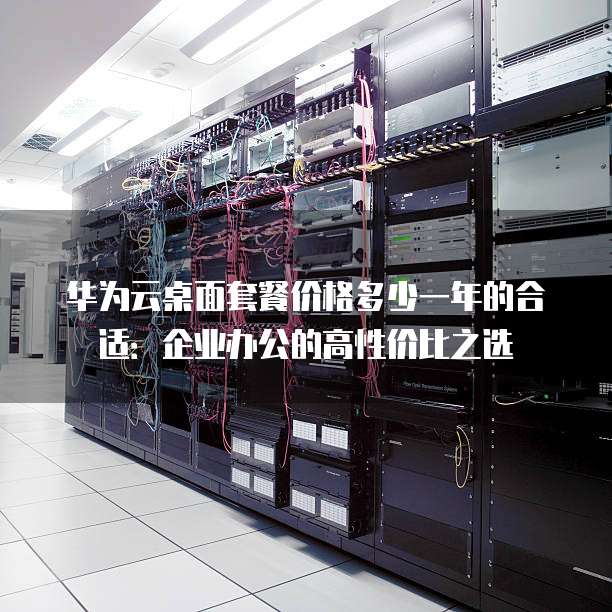 华为云桌面套餐价格多少一年的合适:企业办公的高性价比之选