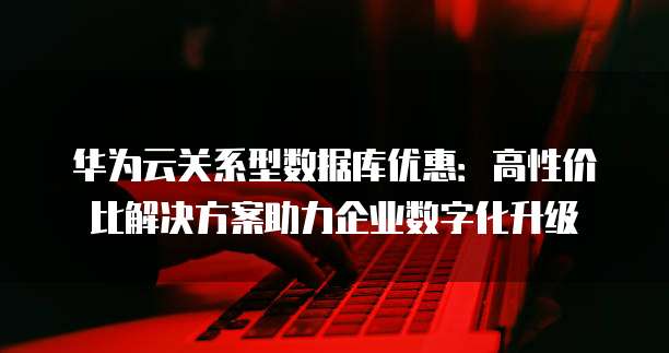 华为云关系型数据库优惠:高性价比解决方案助力企业数字化升级