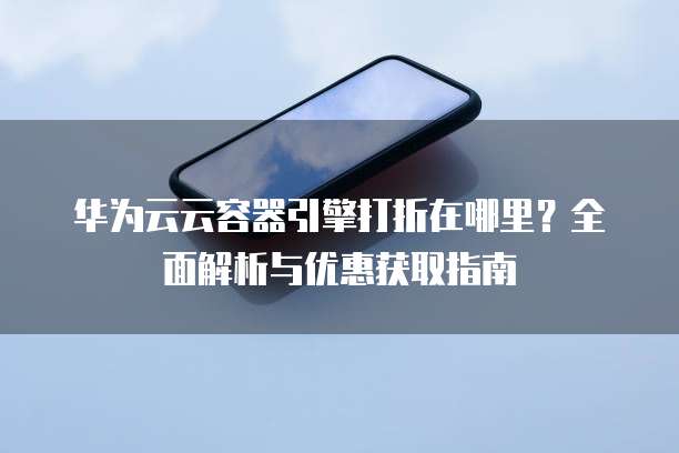 华为云云容器引擎打折在哪里?全面解析与优惠获取指南