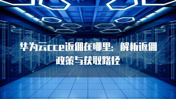 华为云cce返佣在哪里:解析返佣政策与获取路径