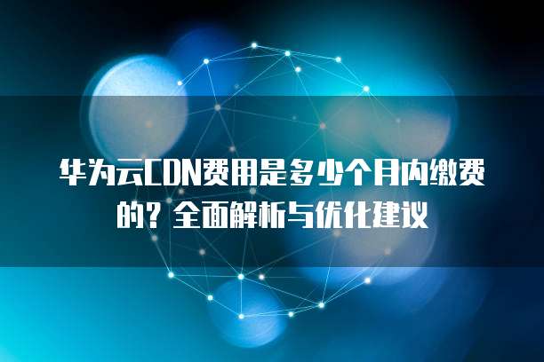 华为云CDN费用是多少个月内缴费的？全面解析与优化建议
