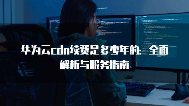 华为云cdn续费是多少年的:全面解析与服务指南
