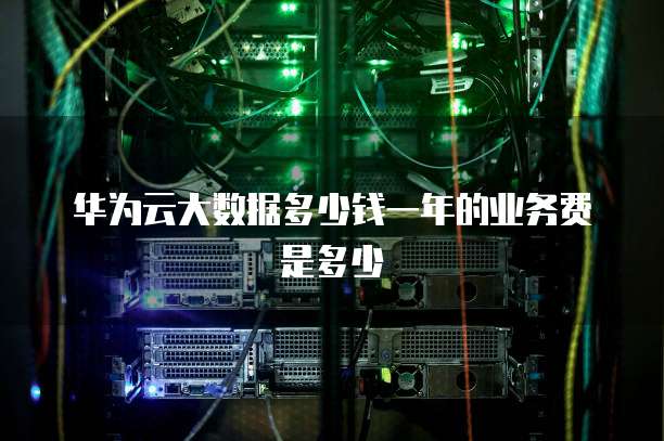 华为云大数据多少钱一年的业务费是多少