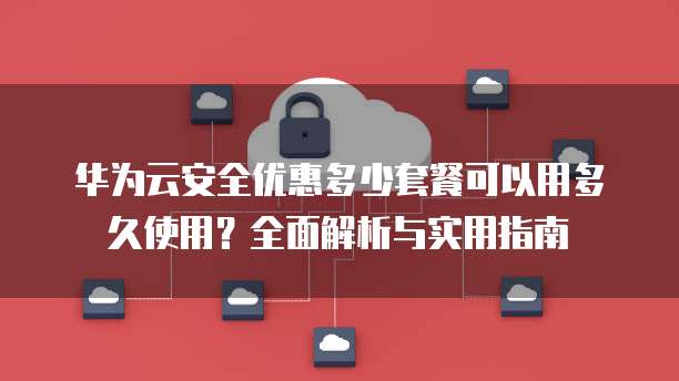 华为云安全优惠多少套餐可以用多久使用?全面解析与实用指南