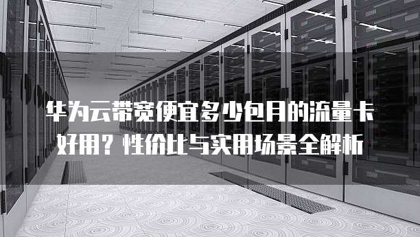 华为云带宽便宜多少包月的流量卡好用?性价比与实用场景全解析