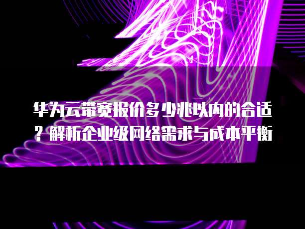 华为云带宽报价多少兆以内的合适?解析企业级网络需求与成本平衡