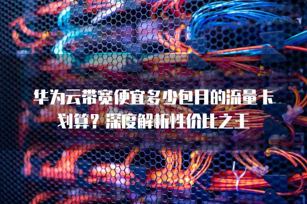 华为云带宽便宜多少包月的流量卡划算?深度解析性价比之王