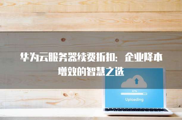 华为云服务器续费折扣：企业降本增效的智慧之选