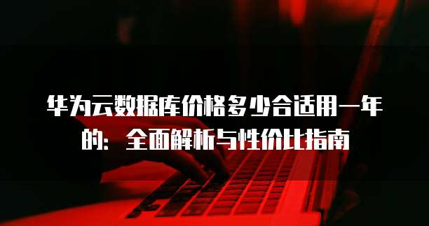华为云数据库价格多少合适用一年的:全面解析与性价比指南