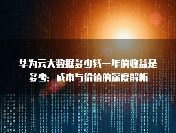 华为云大数据多少钱一年的收益是多少：成本与价值的深度解析