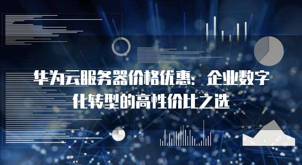 华为云服务器价格优惠:企业数字化转型的高性价比之选