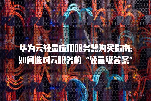 华为云轻量应用服务器购买指南:如何选对云服务的“轻量级答案”