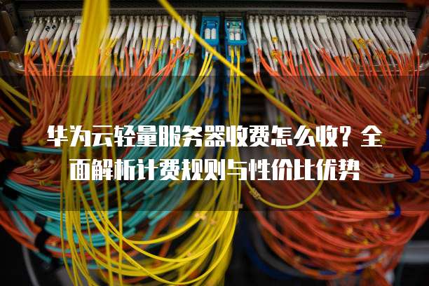 华为云轻量服务器收费怎么收？全面解析计费规则与性价比优势