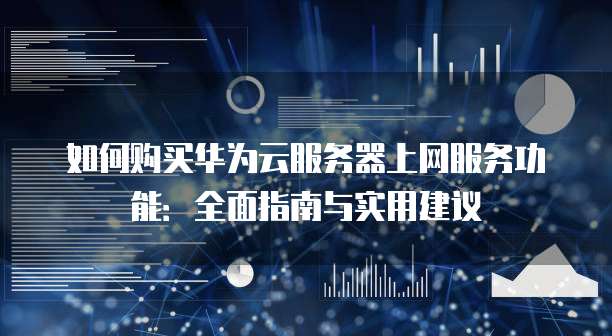 如何购买华为云服务器上网服务功能:全面指南与实用建议
