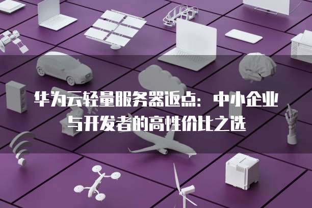 华为云轻量服务器返点:中小企业与开发者的高性价比之选