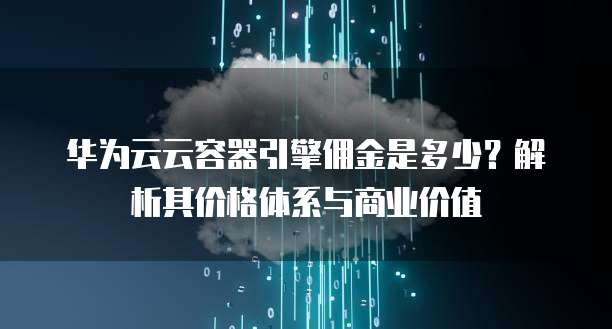华为云云容器引擎佣金是多少?解析其价格体系与商业价值