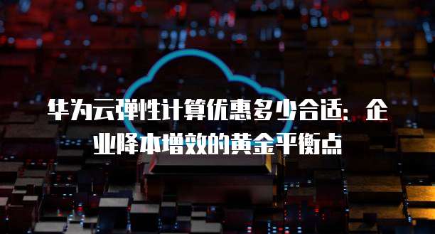 华为云弹性计算优惠多少合适:企业降本增效的黄金平衡点