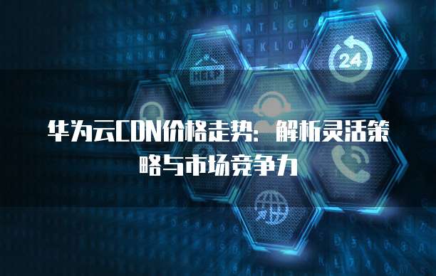 华为云CDN价格走势:解析灵活策略与市场竞争力