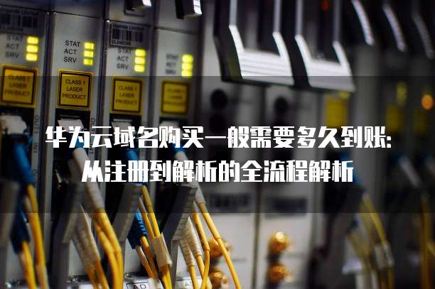 华为云域名购买一般需要多久到账:从注册到解析的全流程解析