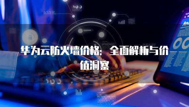 华为云防火墙价格:全面解析与价值洞察