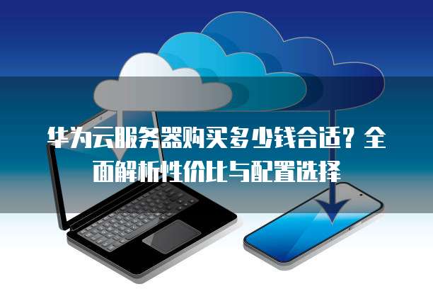 华为云服务器购买多少钱合适?全面解析性价比与配置选择