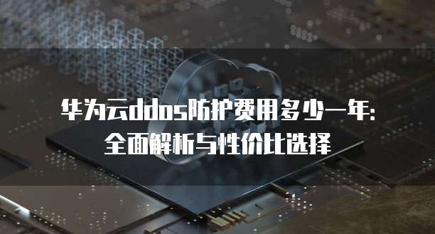 华为云ddos防护费用多少一年:全面解析与性价比选择