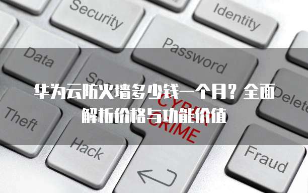 华为云防火墙多少钱一个月?全面解析价格与功能价值