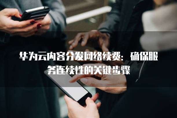 华为云内容分发网络续费:确保服务连续性的关键步骤