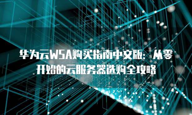 华为云WSA购买指南中文版:从零开始的云服务器选购全攻略