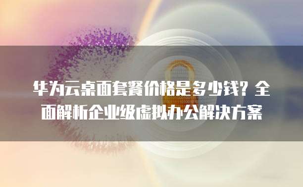 华为云桌面套餐价格是多少钱?全面解析企业级虚拟办公解决方案