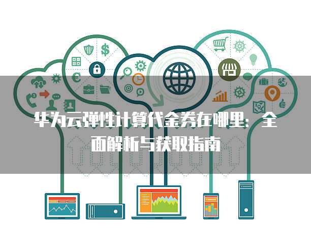 华为云弹性计算代金券在哪里:全面解析与获取指南