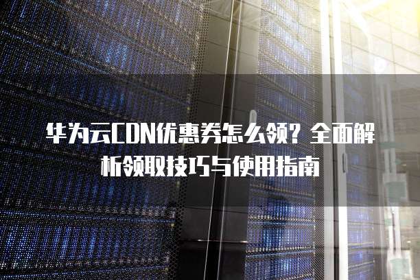 华为云CDN优惠券怎么领?全面解析领取技巧与使用指南