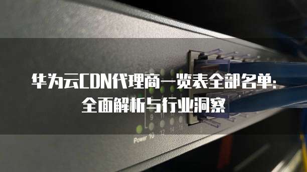 华为云CDN代理商一览表全部名单:全面解析与行业洞察
