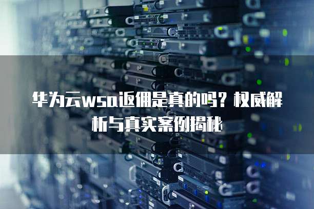 华为云wsa返佣是真的吗?权威解析与真实案例揭秘