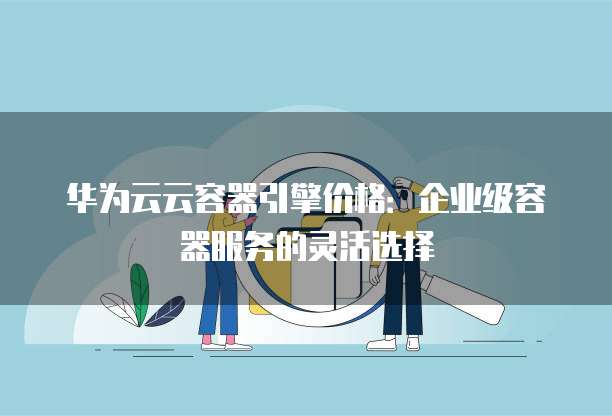 华为云云容器引擎价格：企业级容器服务的灵活选择