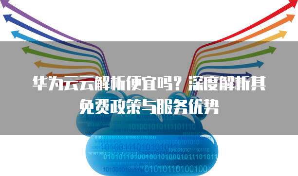 华为云云解析便宜吗?深度解析其免费政策与服务优势